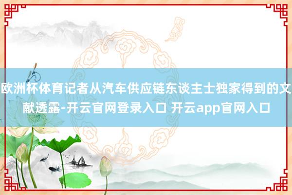 欧洲杯体育记者从汽车供应链东谈主士独家得到的文献透露-开云官网登录入口 开云app官网入口