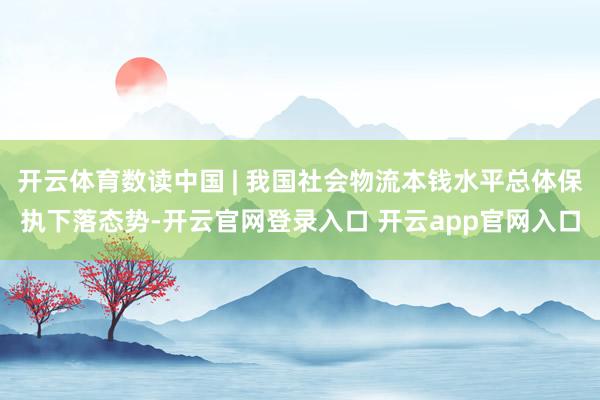 开云体育数读中国 | 我国社会物流本钱水平总体保执下落态势-开云官网登录入口 开云app官网入口