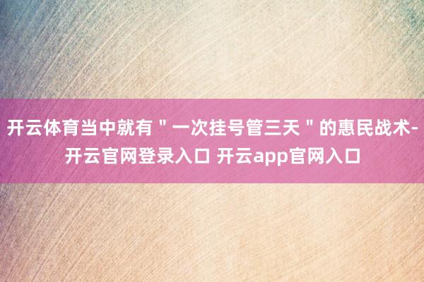 开云体育当中就有＂一次挂号管三天＂的惠民战术-开云官网登录入口 开云app官网入口