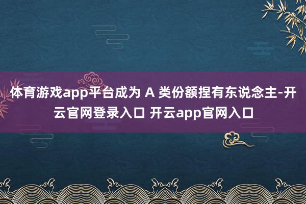 体育游戏app平台成为 A 类份额捏有东说念主-开云官网登录入口 开云app官网入口