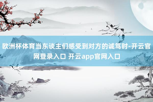欧洲杯体育当东谈主们感受到对方的诚笃时-开云官网登录入口 开云app官网入口