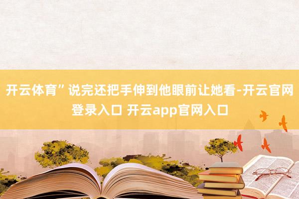 开云体育”说完还把手伸到他眼前让她看-开云官网登录入口 开云app官网入口