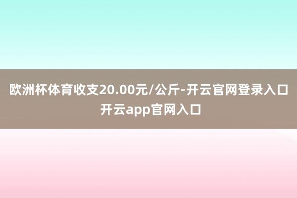 欧洲杯体育收支20.00元/公斤-开云官网登录入口 开云app官网入口