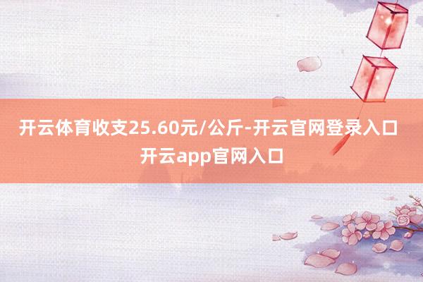 开云体育收支25.60元/公斤-开云官网登录入口 开云app官网入口