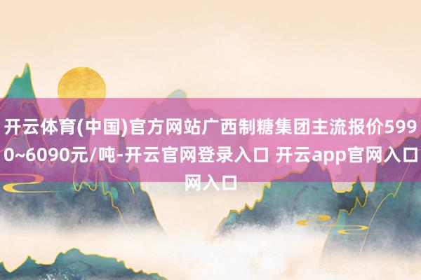 开云体育(中国)官方网站广西制糖集团主流报价5990~6090元/吨-开云官网登录入口 开云app官网入口