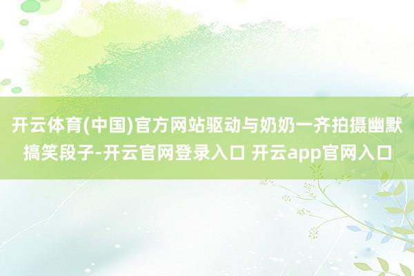 开云体育(中国)官方网站驱动与奶奶一齐拍摄幽默搞笑段子-开云官网登录入口 开云app官网入口