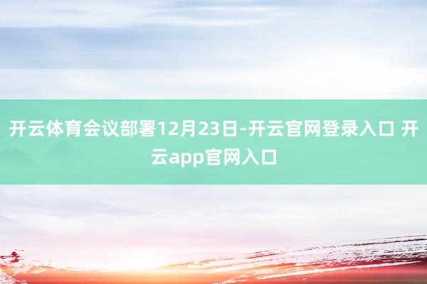 开云体育会议部署12月23日-开云官网登录入口 开云app官网入口