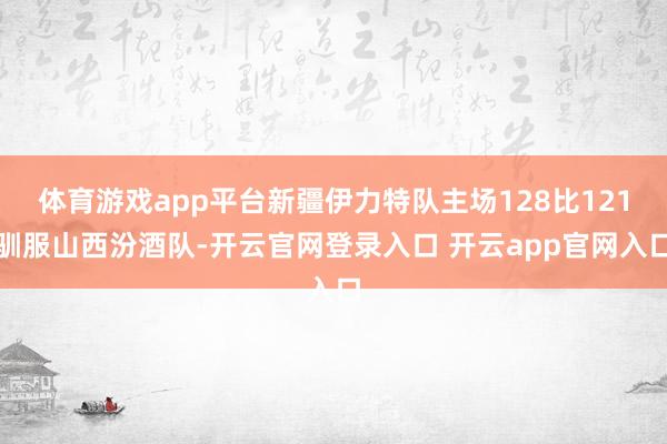 体育游戏app平台新疆伊力特队主场128比121驯服山西汾酒队-开云官网登录入口 开云app官网入口