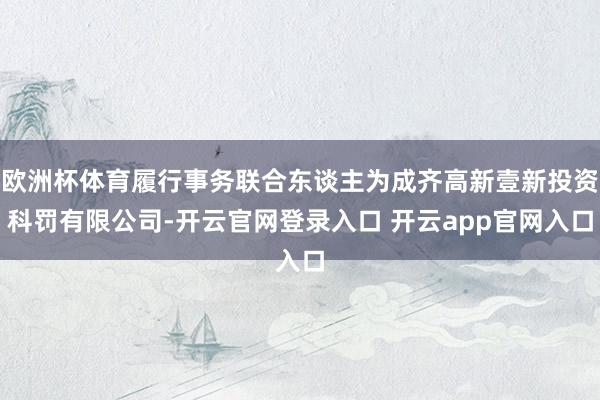 欧洲杯体育履行事务联合东谈主为成齐高新壹新投资科罚有限公司-开云官网登录入口 开云app官网入口