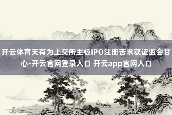 开云体育天有为上交所主板IPO注册苦求获证监会甘心-开云官网登录入口 开云app官网入口