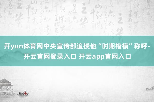 开yun体育网中央宣传部追授他“时期楷模”称呼-开云官网登录入口 开云app官网入口