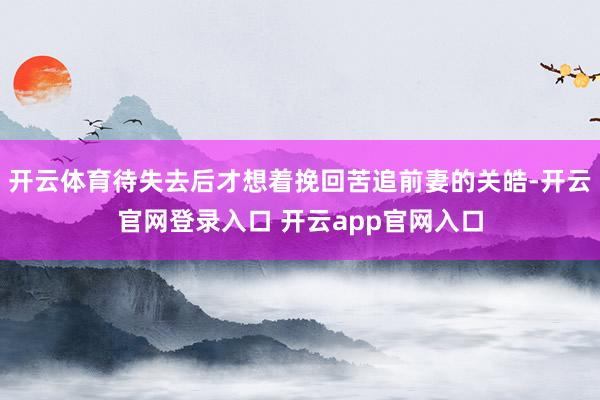 开云体育待失去后才想着挽回苦追前妻的关皓-开云官网登录入口 开云app官网入口