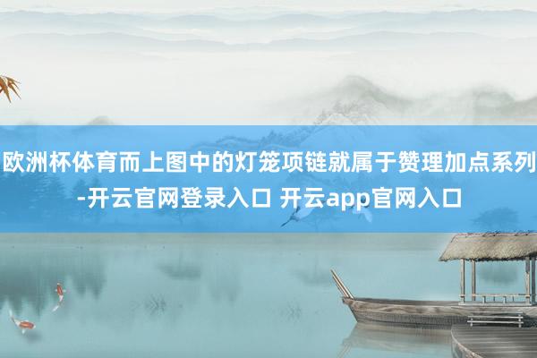 欧洲杯体育而上图中的灯笼项链就属于赞理加点系列-开云官网登录入口 开云app官网入口