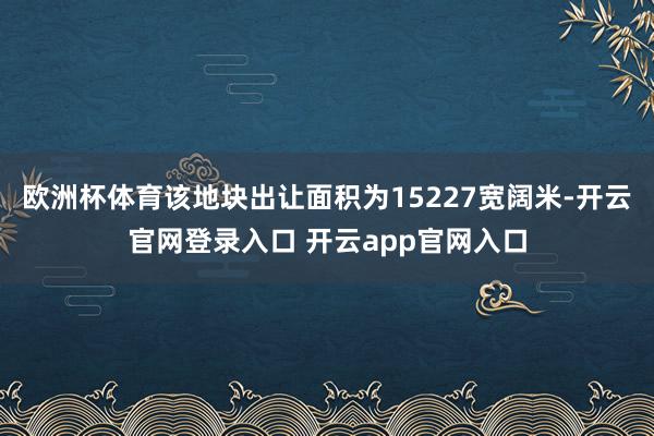 欧洲杯体育该地块出让面积为15227宽阔米-开云官网登录入口 开云app官网入口
