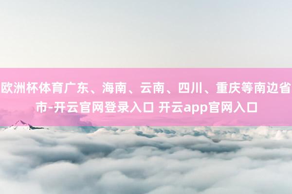 欧洲杯体育广东、海南、云南、四川、重庆等南边省市-开云官网登录入口 开云app官网入口