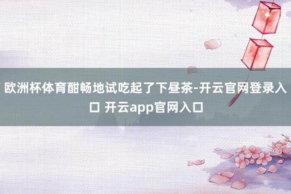 欧洲杯体育酣畅地试吃起了下昼茶-开云官网登录入口 开云app官网入口