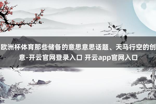 欧洲杯体育那些储备的意思意思话题、天马行空的创意-开云官网登录入口 开云app官网入口