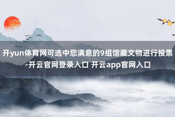 开yun体育网可选中您满意的9组馆藏文物进行投票-开云官网登录入口 开云app官网入口