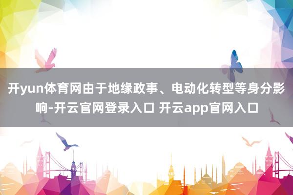 开yun体育网由于地缘政事、电动化转型等身分影响-开云官网登录入口 开云app官网入口