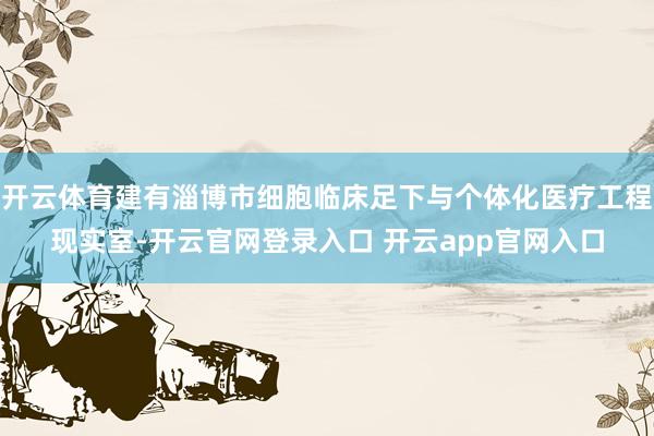 开云体育建有淄博市细胞临床足下与个体化医疗工程现实室-开云官网登录入口 开云app官网入口