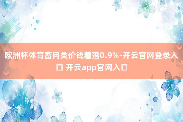 欧洲杯体育畜肉类价钱着落0.9%-开云官网登录入口 开云app官网入口