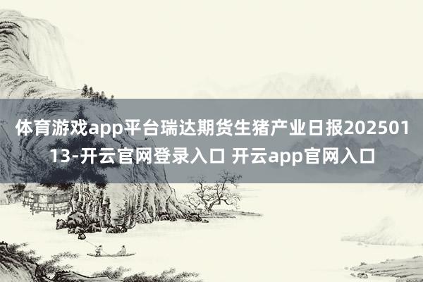 体育游戏app平台瑞达期货生猪产业日报20250113-开云官网登录入口 开云app官网入口