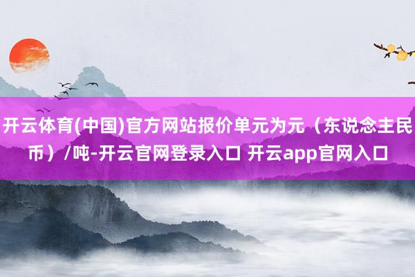 开云体育(中国)官方网站报价单元为元（东说念主民币）/吨-开云官网登录入口 开云app官网入口