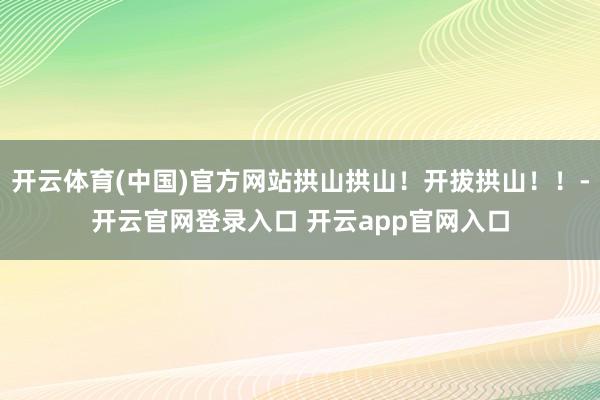 开云体育(中国)官方网站拱山拱山！开拔拱山！！-开云官网登录入口 开云app官网入口
