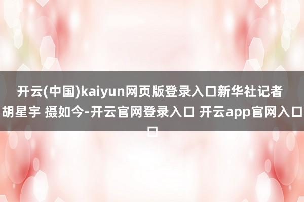 开云(中国)kaiyun网页版登录入口新华社记者 胡星宇 摄如今-开云官网登录入口 开云app官网入口