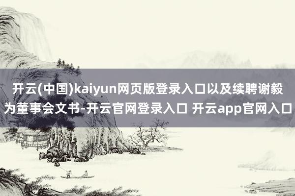 开云(中国)kaiyun网页版登录入口以及续聘谢毅为董事会文书-开云官网登录入口 开云app官网入口