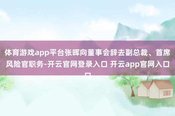 体育游戏app平台张晖向董事会辞去副总裁、首席风险官职务-开云官网登录入口 开云app官网入口