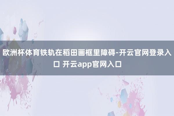 欧洲杯体育铁轨在稻田画框里障碍-开云官网登录入口 开云app官网入口