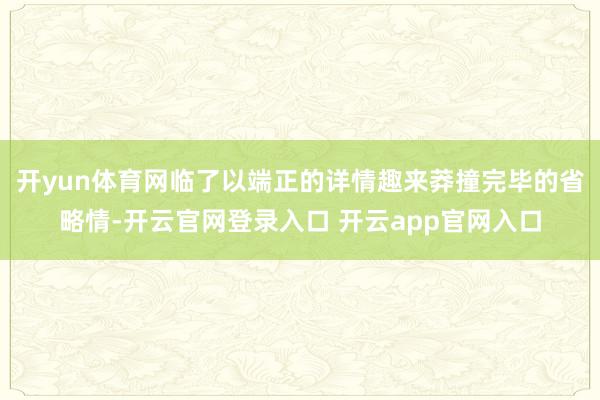 开yun体育网临了以端正的详情趣来莽撞完毕的省略情-开云官网登录入口 开云app官网入口