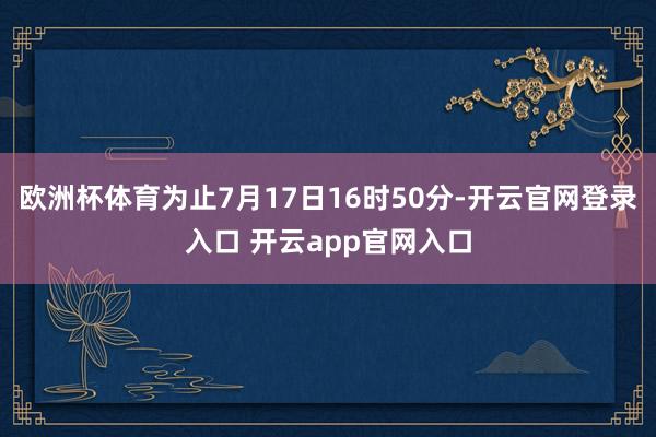 欧洲杯体育为止7月17日16时50分-开云官网登录入口 开云app官网入口