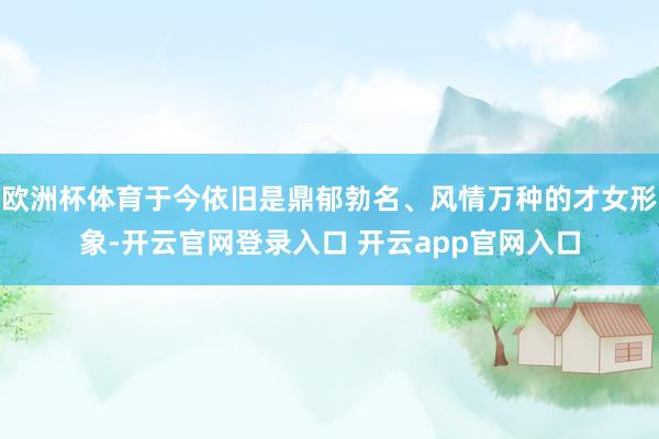 欧洲杯体育于今依旧是鼎郁勃名、风情万种的才女形象-开云官网登录入口 开云app官网入口