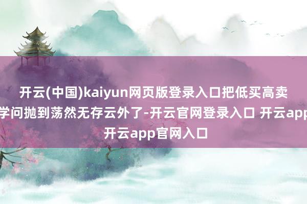 开云(中国)kaiyun网页版登录入口把低买高卖的旨趣和学问抛到荡然无存云外了-开云官网登录入口 开云app官网入口