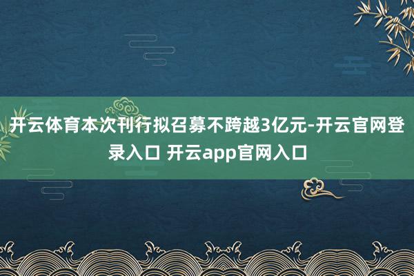 开云体育本次刊行拟召募不跨越3亿元-开云官网登录入口 开云app官网入口