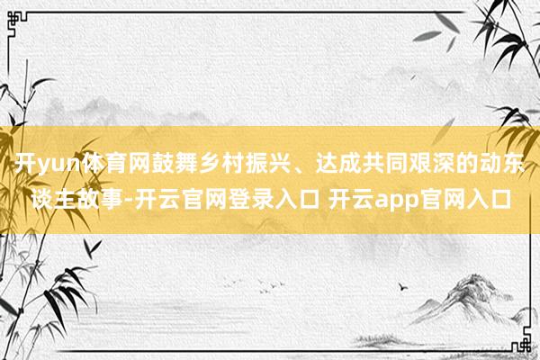 开yun体育网鼓舞乡村振兴、达成共同艰深的动东谈主故事-开云官网登录入口 开云app官网入口