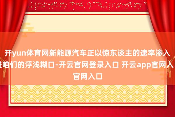 开yun体育网新能源汽车正以惊东谈主的速率渗入进咱们的浮浅糊口-开云官网登录入口 开云app官网入口