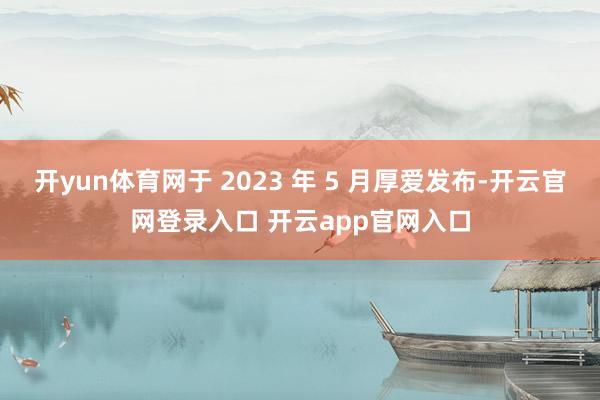 开yun体育网于 2023 年 5 月厚爱发布-开云官网登录入口 开云app官网入口