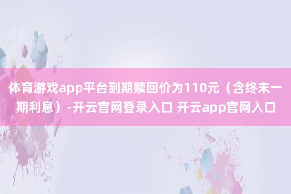 体育游戏app平台到期赎回价为110元（含终末一期利息）-开云官网登录入口 开云app官网入口