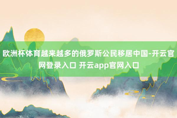 欧洲杯体育越来越多的俄罗斯公民移居中国-开云官网登录入口 开云app官网入口