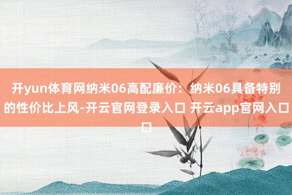 开yun体育网纳米06高配廉价：纳米06具备特别的性价比上风-开云官网登录入口 开云app官网入口