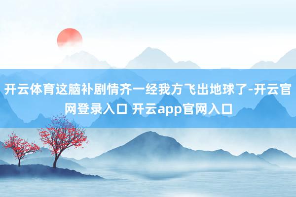 开云体育这脑补剧情齐一经我方飞出地球了-开云官网登录入口 开云app官网入口