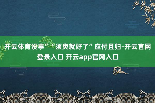 开云体育没事”“须臾就好了”应付且归-开云官网登录入口 开云app官网入口
