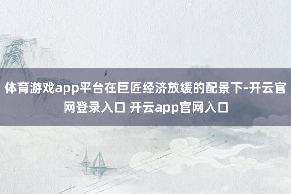 体育游戏app平台在巨匠经济放缓的配景下-开云官网登录入口 开云app官网入口