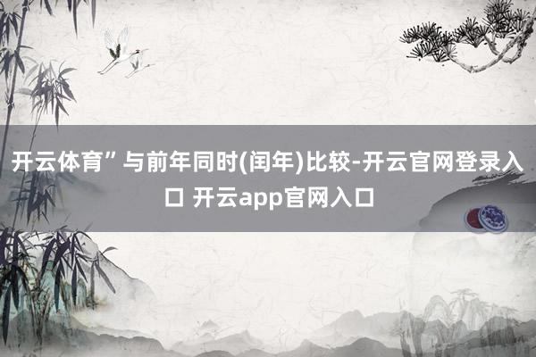 开云体育”与前年同时(闰年)比较-开云官网登录入口 开云app官网入口