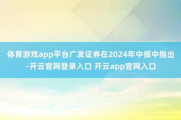 体育游戏app平台广发证券在2024年中报中指出-开云官网登录入口 开云app官网入口