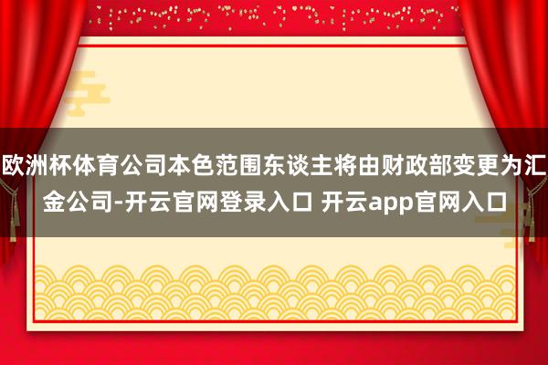 欧洲杯体育公司本色范围东谈主将由财政部变更为汇金公司-开云官网登录入口 开云app官网入口