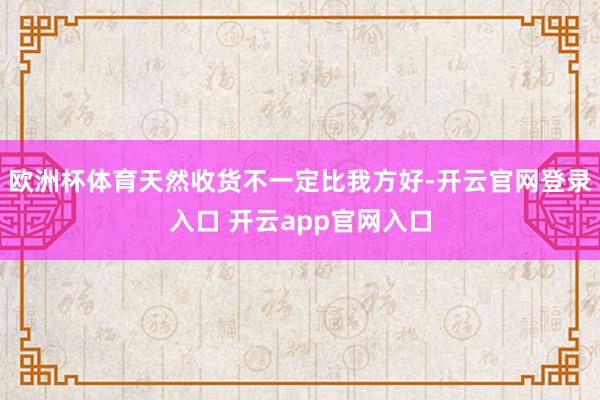 欧洲杯体育天然收货不一定比我方好-开云官网登录入口 开云app官网入口